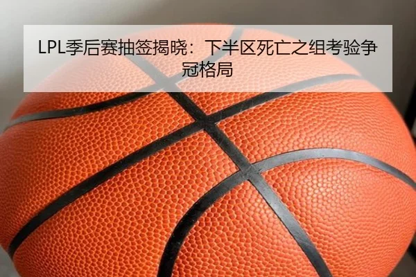 LPL季后赛抽签揭晓：下半区死亡之组考验争冠格局